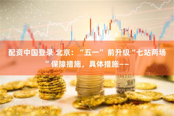 配资中国登录 北京：“五一” 前升级“七站两场”保障措施，具体措施——