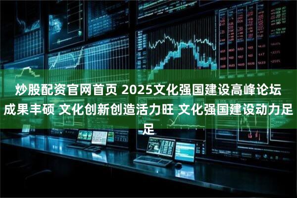 炒股配资官网首页 2025文化强国建设高峰论坛成果丰硕 文化创新创造活力旺 文化强国建设动力足