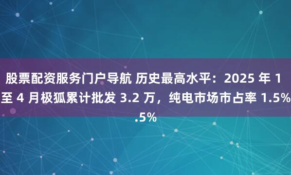 股票配资服务门户导航 历史最高水平：2025 年 1 至 4 月极狐累计批发 3.2 万，纯电市场市占率 1.5%