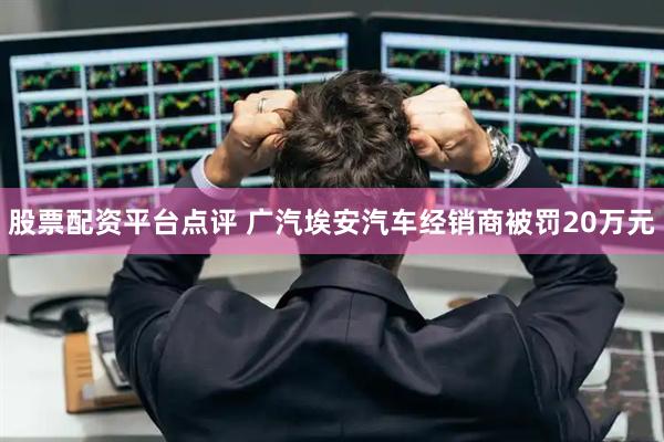 股票配资平台点评 广汽埃安汽车经销商被罚20万元