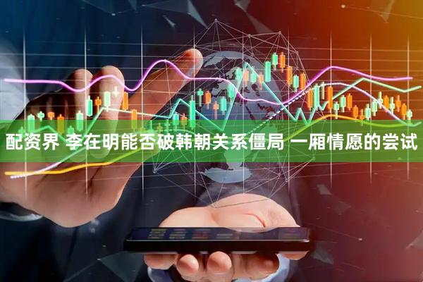 配资界 李在明能否破韩朝关系僵局 一厢情愿的尝试