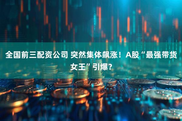 全国前三配资公司 突然集体飙涨！A股“最强带货女王”引爆？
