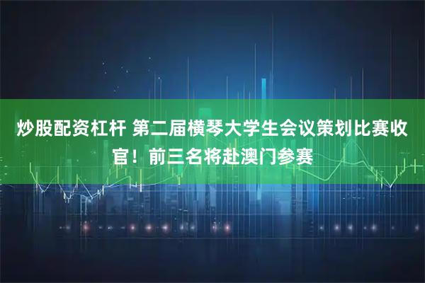 炒股配资杠杆 第二届横琴大学生会议策划比赛收官！前三名将赴澳门参赛